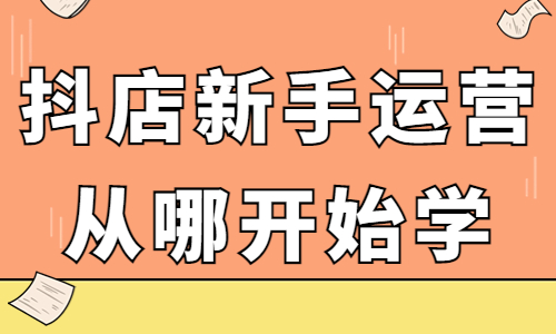 抖音小店新手运营从哪开始学？应该怎么入手？